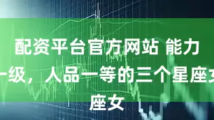 配资平台官方网站 能力一级，人品一等的三个星座女