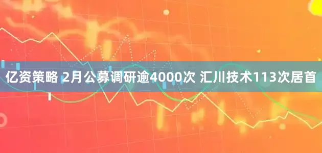 亿资策略 2月公募调研逾4000次 汇川技术113次居首