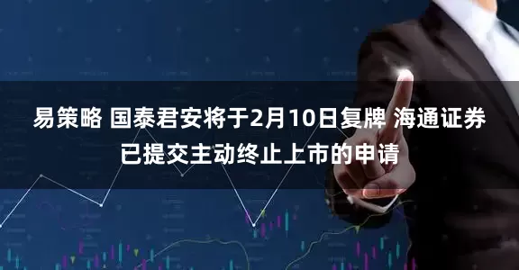 易策略 国泰君安将于2月10日复牌 海通证券已提交主动终止上市的申请