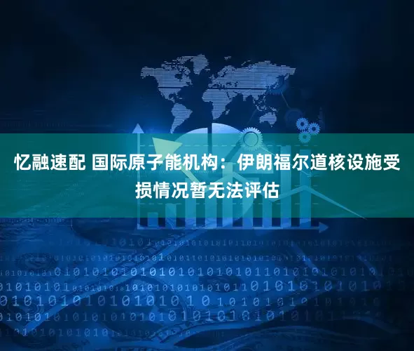 忆融速配 国际原子能机构：伊朗福尔道核设施受损情况暂无法评估