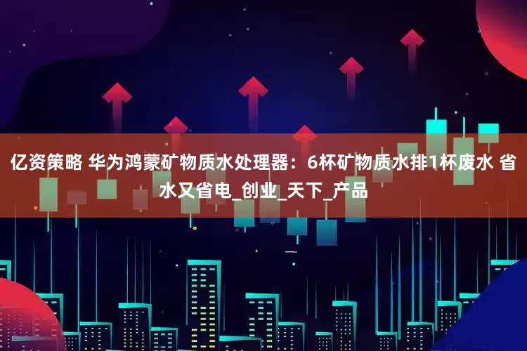 亿资策略 华为鸿蒙矿物质水处理器：6杯矿物质水排1杯废水 省水又省电_创业_天下_产品