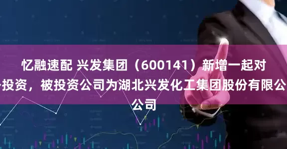 忆融速配 兴发集团（600141）新增一起对外投资，被投资公司为湖北兴发化工集团股份有限公司