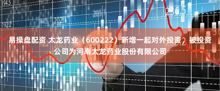 易操盘配资 太龙药业（600222）新增一起对外投资，被投资公司为河南太龙药业股份有限公司