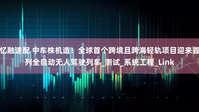 忆融速配 中车株机造！全球首个跨境且跨海轻轨项目迎来首列全自动无人驾驶列车_测试_系统工程_Link