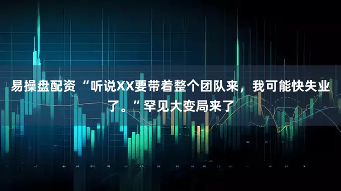 易操盘配资 “听说XX要带着整个团队来，我可能快失业了。”罕见大变局来了