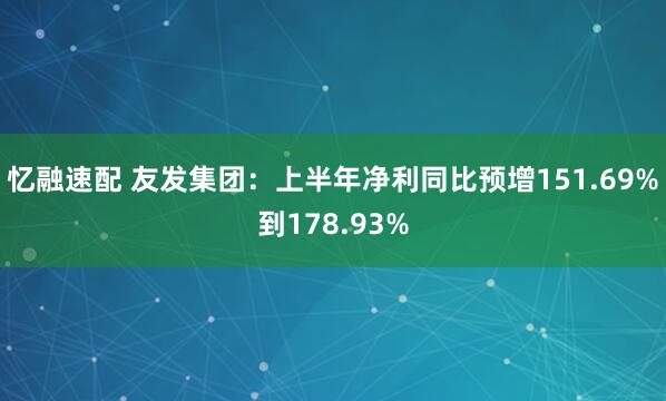 忆融速配 友发集团：上半年净利同比预增151.69%到178.93%