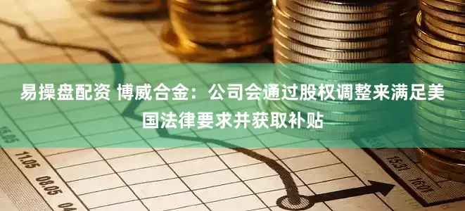 易操盘配资 博威合金：公司会通过股权调整来满足美国法律要求并获取补贴