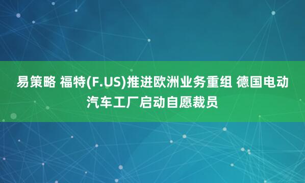 易策略 福特(F.US)推进欧洲业务重组 德国电动汽车工厂启动自愿裁员