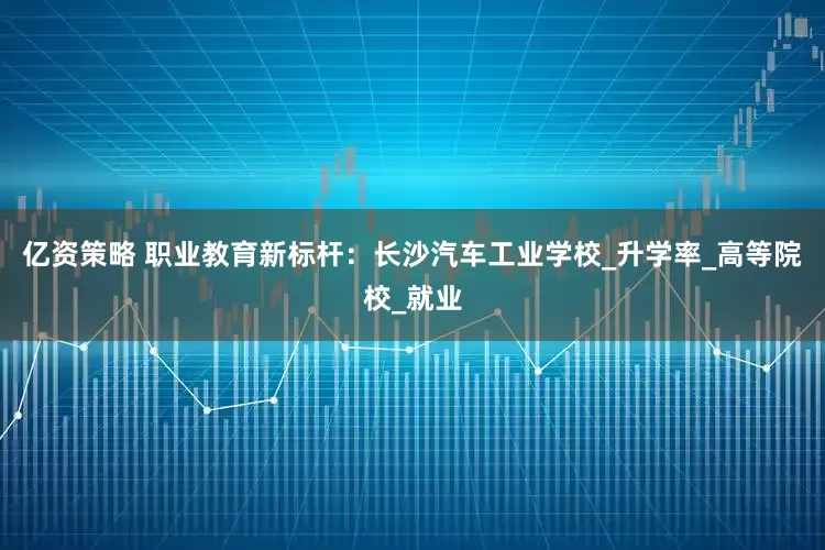 亿资策略 职业教育新标杆：长沙汽车工业学校_升学率_高等院校_就业