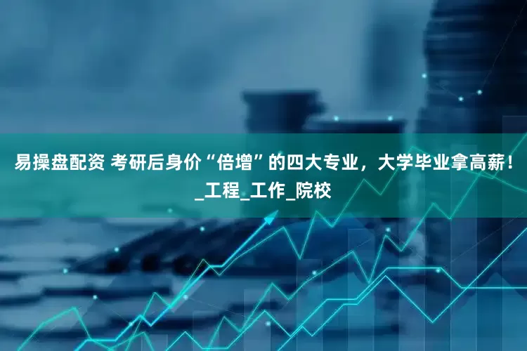 易操盘配资 考研后身价“倍增”的四大专业，大学毕业拿高薪！_工程_工作_院校