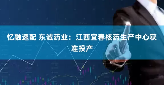 忆融速配 东诚药业：江西宜春核药生产中心获准投产
