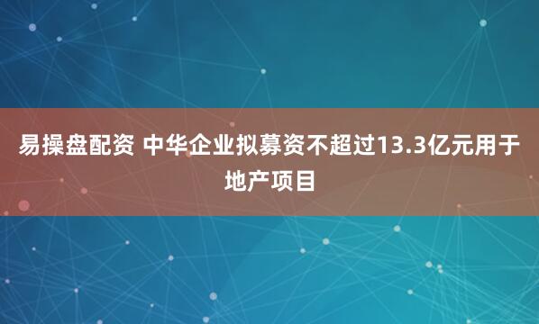 易操盘配资 中华企业拟募资不超过13.3亿元用于地产项目