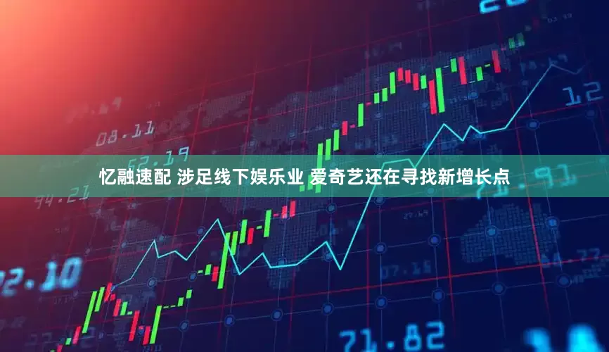 忆融速配 涉足线下娱乐业 爱奇艺还在寻找新增长点