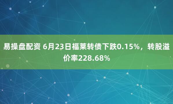 易操盘配资 6月23日福莱转债下跌0.15%，转股溢价率228.68%