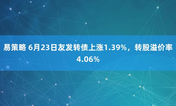 易策略 6月23日友发转债上涨1.39%，转股溢价率4.06%